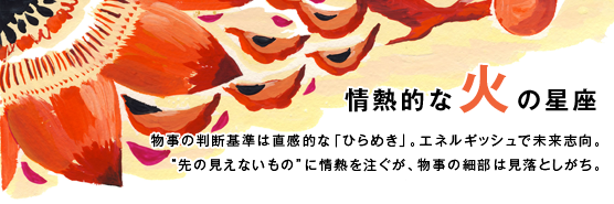 「情熱的な火の星座」物事の判断基準は直感的な「ひらめき」。エネルギッシュで未来志向。“先の見えないもの”に情熱を注ぐが、物事の細部は見落としがち。