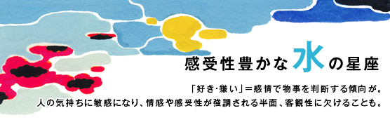 「感受性豊かな水の星座」「好き・嫌い」＝感情で物事を判断する傾向が。人の気持ちに敏感になり、情感や感受性が強調される半面、客観性に欠けることも。