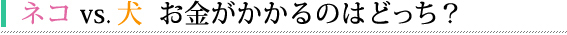 ネコ vs 犬 お金がかかるのはどっち?